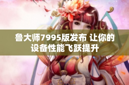 鲁大师7995版发布 让你的设备性能飞跃提升