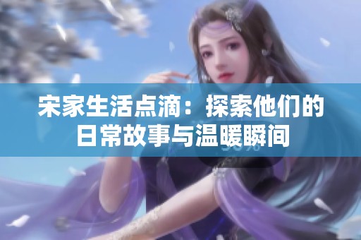 宋家生活点滴：探索他们的日常故事与温暖瞬间