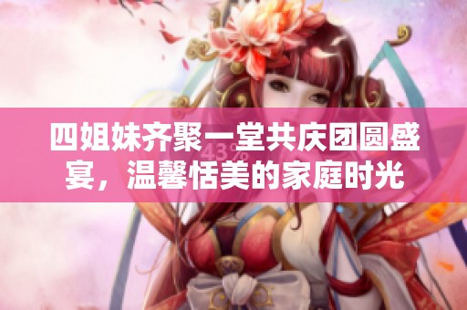 四姐妹齐聚一堂共庆团圆盛宴，温馨恬美的家庭时光