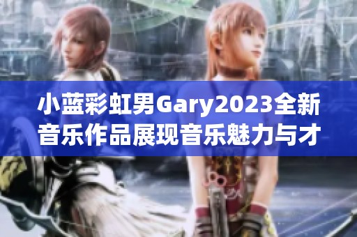 小蓝彩虹男Gary2023全新音乐作品展现音乐魅力与才华