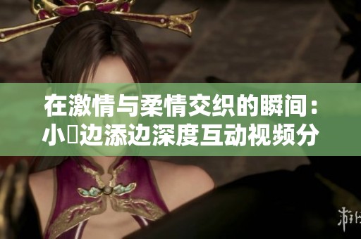 在激情与柔情交织的瞬间：小泬边添边深度互动视频分享