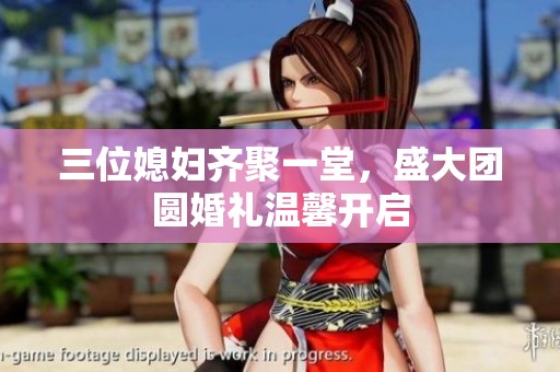 三位媳妇齐聚一堂，盛大团圆婚礼温馨开启