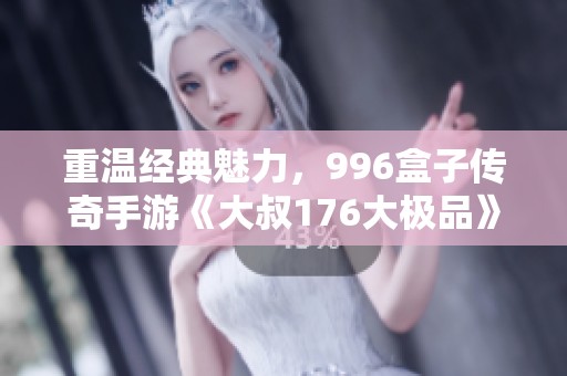 重温经典魅力，996盒子传奇手游《大叔176大极品》再创辉煌