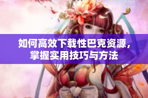 如何高效下载性巴克资源，掌握实用技巧与方法
