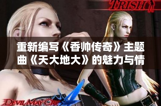 重新编写《香帅传奇》主题曲《天大地大》的魅力与情感探讨