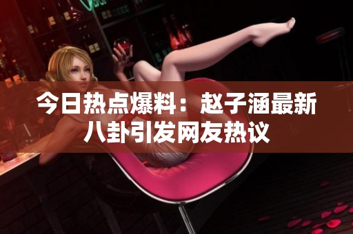 今日热点爆料：赵子涵最新八卦引发网友热议