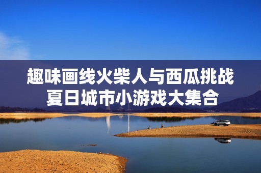 趣味画线火柴人与西瓜挑战 夏日城市小游戏大集合