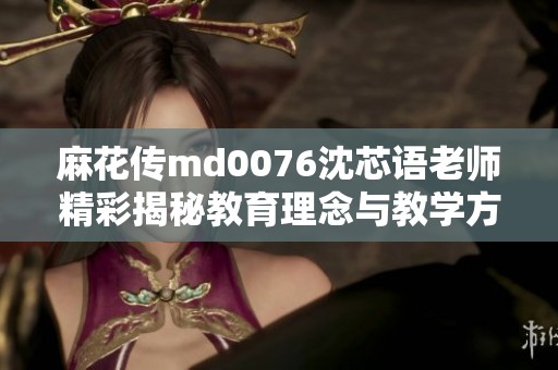 麻花传md0076沈芯语老师精彩揭秘教育理念与教学方法