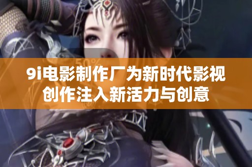9i电影制作厂为新时代影视创作注入新活力与创意