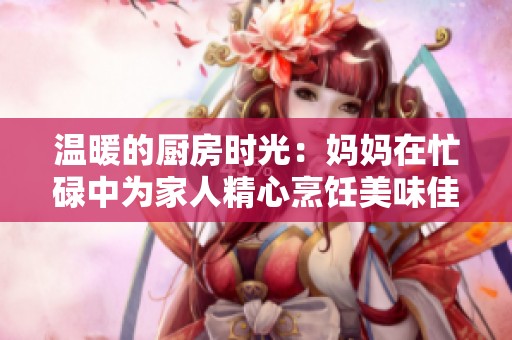 温暖的厨房时光：妈妈在忙碌中为家人精心烹饪美味佳肴