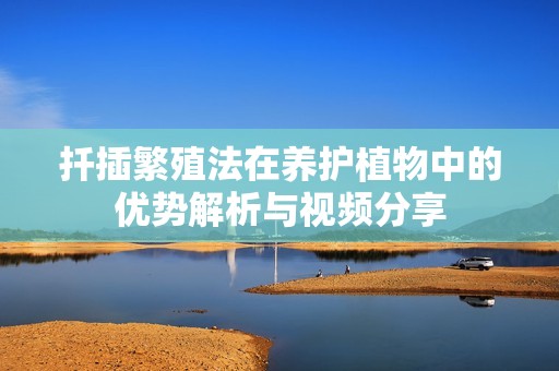 扦插繁殖法在养护植物中的优势解析与视频分享