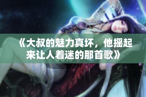 《大叔的魅力真坏，他摇起来让人着迷的那首歌》