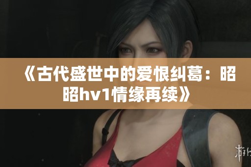 《古代盛世中的爱恨纠葛：昭昭hv1情缘再续》