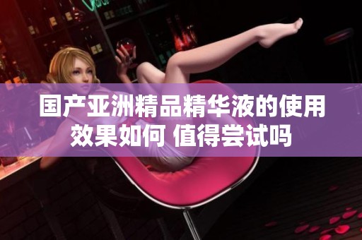 国产亚洲精品精华液的使用效果如何 值得尝试吗