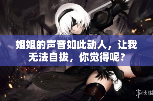 姐姐的声音如此动人，让我无法自拔，你觉得呢？