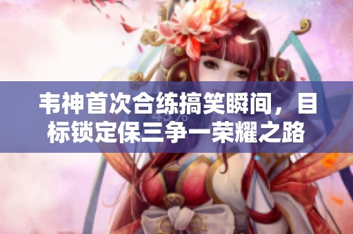 韦神首次合练搞笑瞬间，目标锁定保三争一荣耀之路