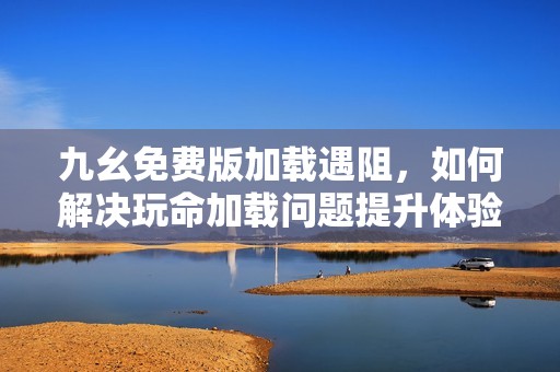 九幺免费版加载遇阻，如何解决玩命加载问题提升体验
