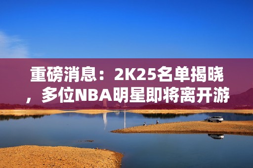 重磅消息：2K25名单揭晓，多位NBA明星即将离开游戏舞台