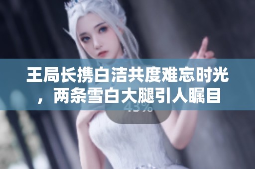 王局长携白洁共度难忘时光，两条雪白大腿引人瞩目