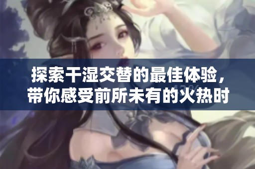 探索干湿交替的最佳体验，带你感受前所未有的火热时刻