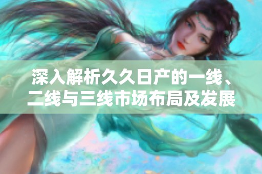 深入解析久久日产的一线、二线与三线市场布局及发展策略