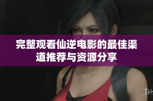 完整观看仙逆电影的最佳渠道推荐与资源分享