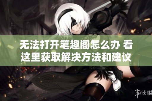 无法打开笔趣阁怎么办 看这里获取解决方法和建议