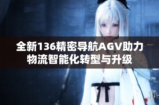 全新136精密导航AGV助力物流智能化转型与升级