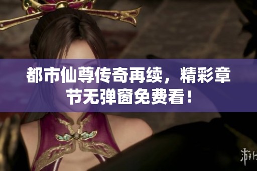 都市仙尊传奇再续，精彩章节无弹窗免费看！