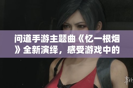 问道手游主题曲《忆一根烟》全新演绎，感受游戏中的情感共鸣