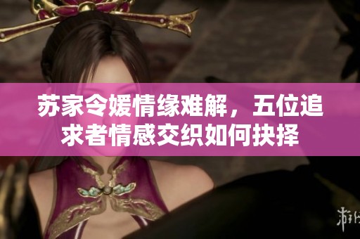苏家令媛情缘难解，五位追求者情感交织如何抉择