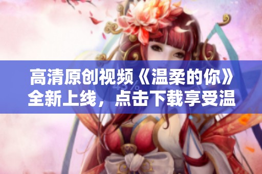 高清原创视频《温柔的你》全新上线，点击下载享受温暖时光
