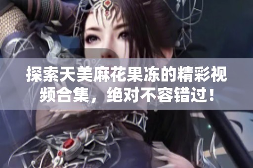 探索天美麻花果冻的精彩视频合集，绝对不容错过！