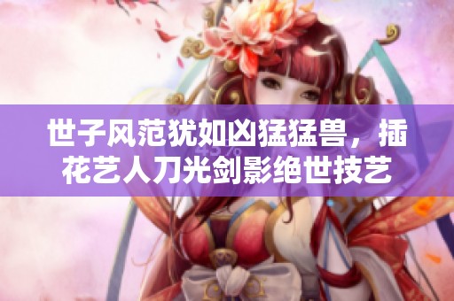 世子风范犹如凶猛猛兽，插花艺人刀光剑影绝世技艺