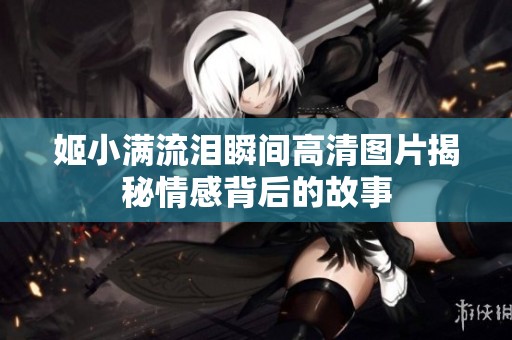 姬小满流泪瞬间高清图片揭秘情感背后的故事