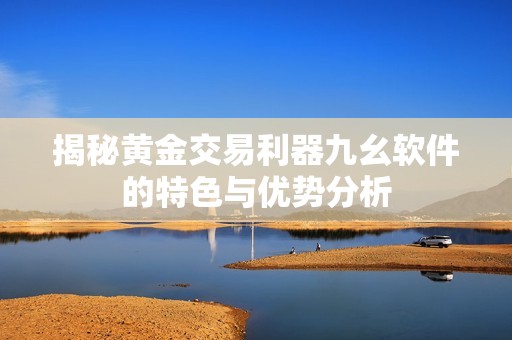 揭秘黄金交易利器九幺软件的特色与优势分析