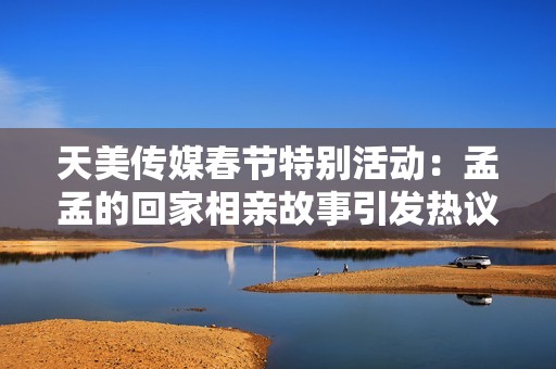 天美传媒春节特别活动：孟孟的回家相亲故事引发热议