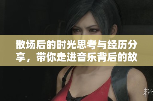 散场后的时光思考与经历分享，带你走进音乐背后的故事
