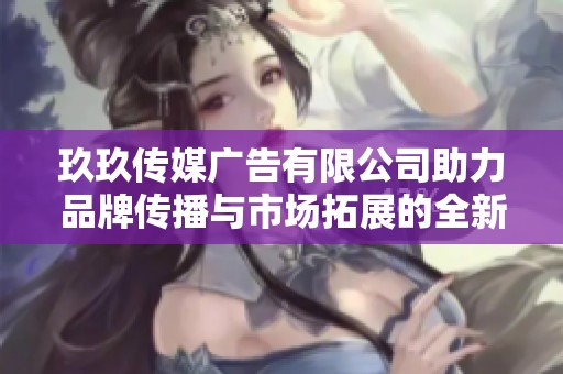 玖玖传媒广告有限公司助力品牌传播与市场拓展的全新方案
