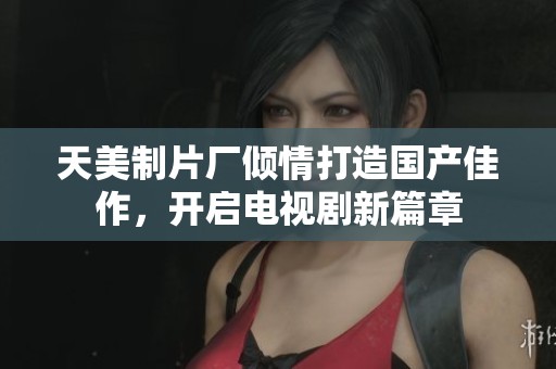 天美制片厂倾情打造国产佳作，开启电视剧新篇章