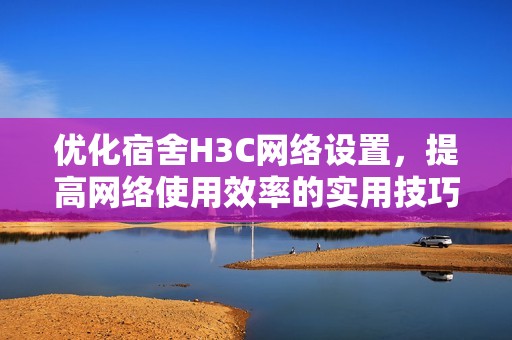 优化宿舍H3C网络设置，提高网络使用效率的实用技巧