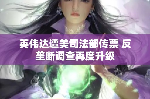 英伟达遭美司法部传票 反垄断调查再度升级