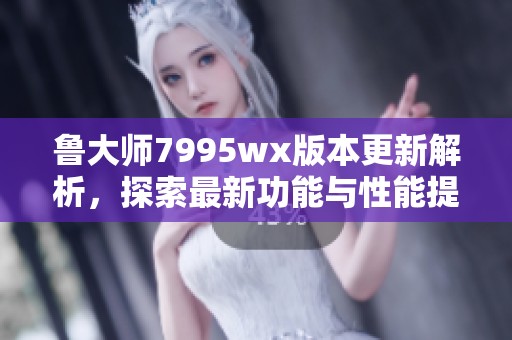 鲁大师7995wx版本更新解析，探索最新功能与性能提升