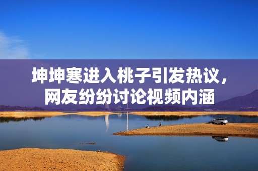 坤坤寒进入桃子引发热议，网友纷纷讨论视频内涵