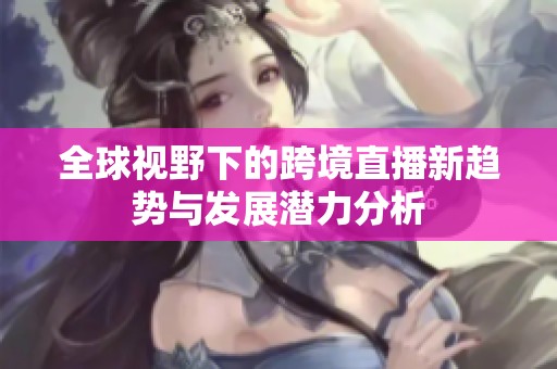 全球视野下的跨境直播新趋势与发展潜力分析