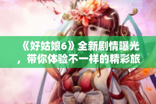 《好姑娘6》全新剧情曝光，带你体验不一样的精彩旅程