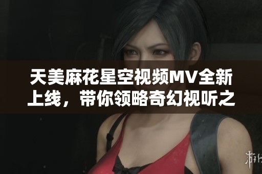 天美麻花星空视频MV全新上线，带你领略奇幻视听之旅