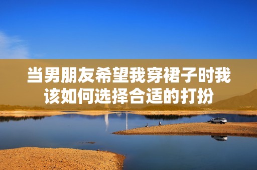 当男朋友希望我穿裙子时我该如何选择合适的打扮