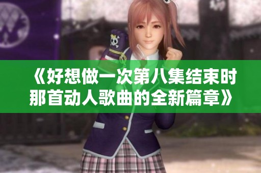 《好想做一次第八集结束时那首动人歌曲的全新篇章》
