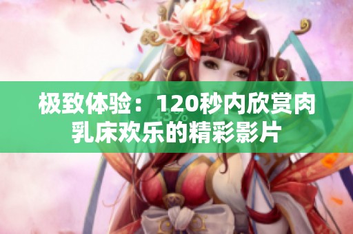 极致体验：120秒内欣赏肉乳床欢乐的精彩影片